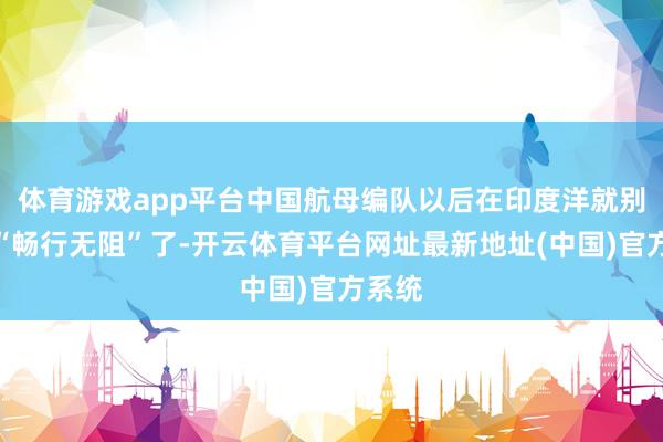 体育游戏app平台中国航母编队以后在印度洋就别念念“畅行无阻”了-开云体育平台网址最新地址(中国)官方系统