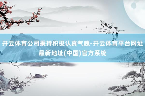 开云体育公司秉持积极认真气魄-开云体育平台网址最新地址(中国)官方系统