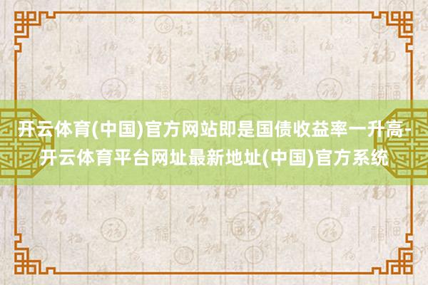 开云体育(中国)官方网站即是国债收益率一升高-开云体育平台网址最新地址(中国)官方系统