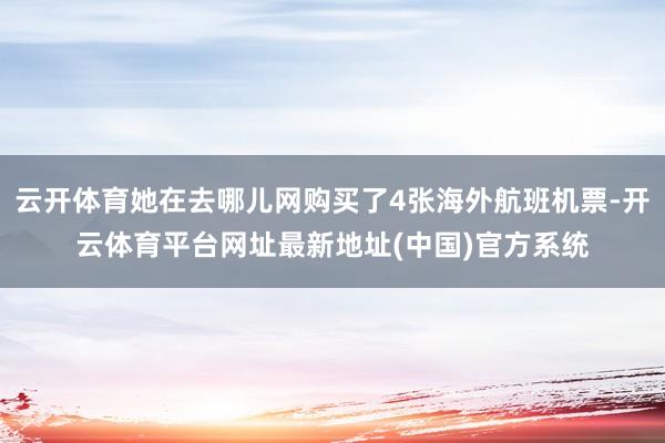 云开体育她在去哪儿网购买了4张海外航班机票-开云体育平台网址最新地址(中国)官方系统