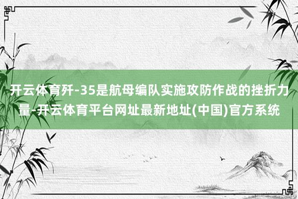 开云体育歼-35是航母编队实施攻防作战的挫折力量-开云体育平台网址最新地址(中国)官方系统