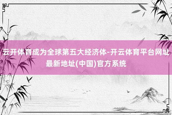 云开体育成为全球第五大经济体-开云体育平台网址最新地址(中国)官方系统