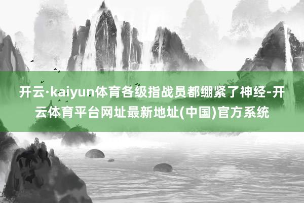 开云·kaiyun体育各级指战员都绷紧了神经-开云体育平台网址最新地址(中国)官方系统