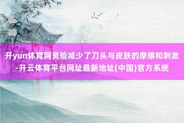 开yun体育网灵验减少了刀头与皮肤的摩擦和刺激-开云体育平台网址最新地址(中国)官方系统