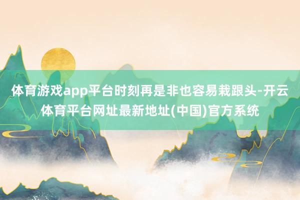 体育游戏app平台时刻再是非也容易栽跟头-开云体育平台网址最新地址(中国)官方系统