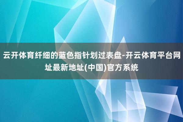 云开体育纤细的蓝色指针划过表盘-开云体育平台网址最新地址(中国)官方系统