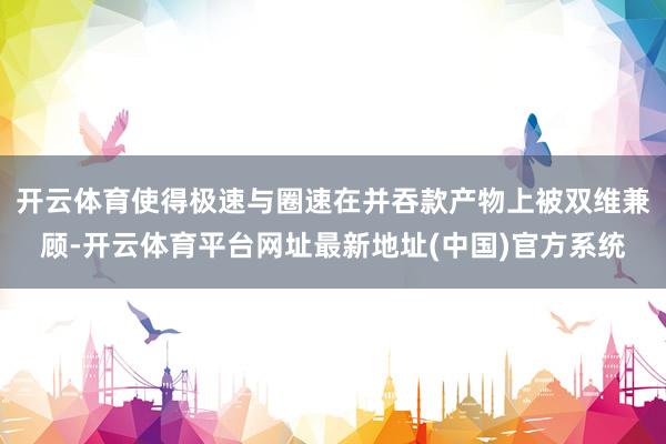 开云体育使得极速与圈速在并吞款产物上被双维兼顾-开云体育平台网址最新地址(中国)官方系统