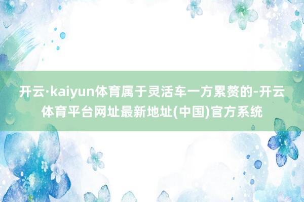 开云·kaiyun体育属于灵活车一方累赘的-开云体育平台网址最新地址(中国)官方系统