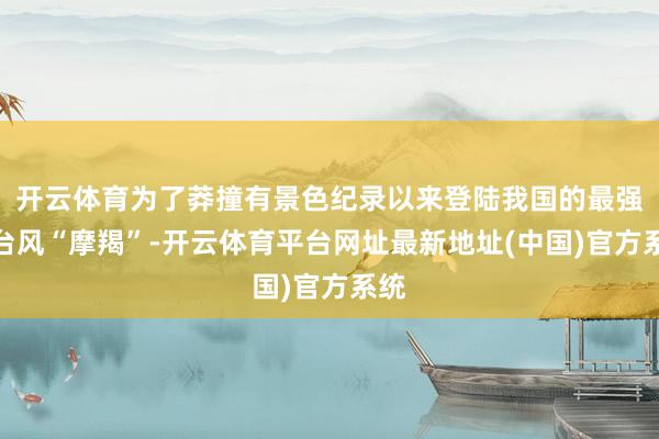 开云体育为了莽撞有景色纪录以来登陆我国的最强秋台风“摩羯”-开云体育平台网址最新地址(中国)官方系统