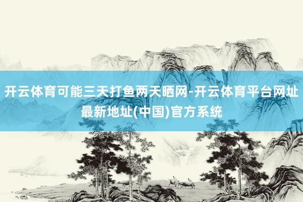 开云体育可能三天打鱼两天晒网-开云体育平台网址最新地址(中国)官方系统