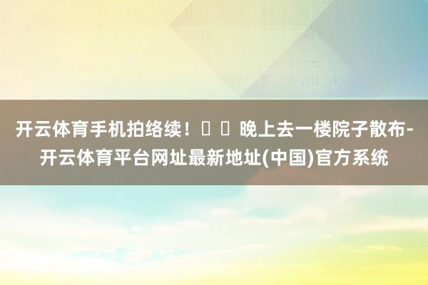 开云体育手机拍络续！▪️晚上去一楼院子散布-开云体育平台网址最新地址(中国)官方系统