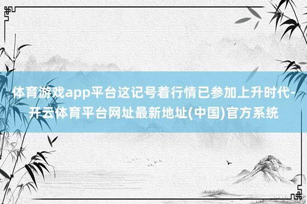 体育游戏app平台这记号着行情已参加上升时代-开云体育平台网址最新地址(中国)官方系统