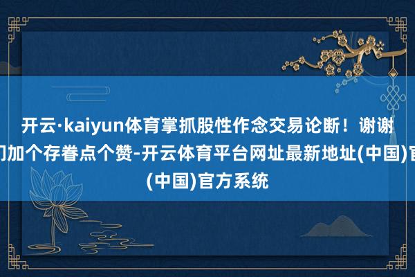 开云·kaiyun体育掌抓股性作念交易论断！谢谢一又友们加个存眷点个赞-开云体育平台网址最新地址(中国)官方系统