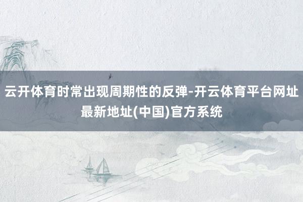 云开体育时常出现周期性的反弹-开云体育平台网址最新地址(中国)官方系统