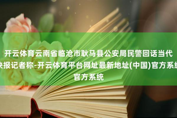 开云体育云南省临沧市耿马县公安局民警回话当代快报记者称-开云体育平台网址最新地址(中国)官方系统