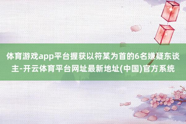 体育游戏app平台握获以符某为首的6名嫌疑东谈主-开云体育平台网址最新地址(中国)官方系统