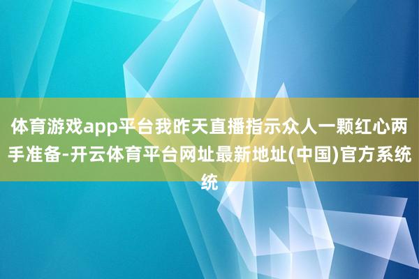 体育游戏app平台我昨天直播指示众人一颗红心两手准备-开云体育平台网址最新地址(中国)官方系统