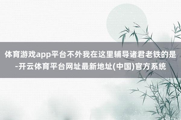 体育游戏app平台不外我在这里辅导诸君老铁的是-开云体育平台网址最新地址(中国)官方系统