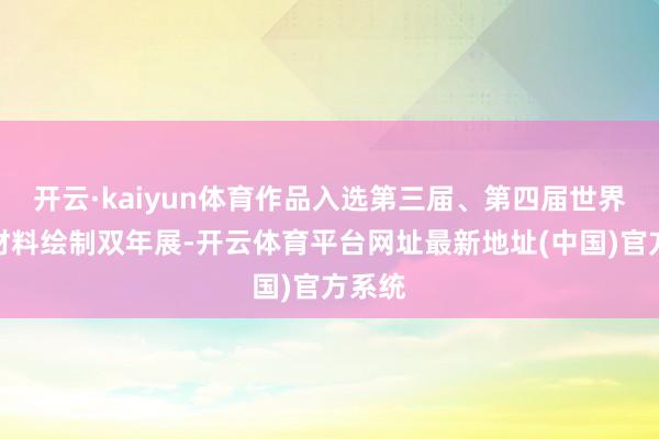 开云·kaiyun体育作品入选第三届、第四届世界详尽材料绘制双年展-开云体育平台网址最新地址(中国)官方系统
