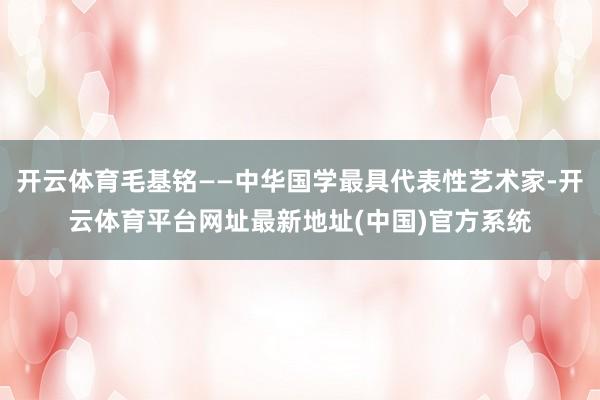 开云体育毛基铭——中华国学最具代表性艺术家-开云体育平台网址最新地址(中国)官方系统