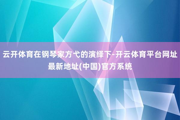 云开体育在钢琴家方弋的演绎下-开云体育平台网址最新地址(中国)官方系统