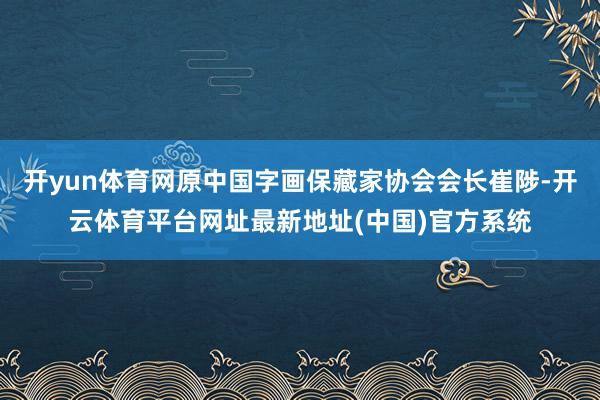 开yun体育网原中国字画保藏家协会会长崔陟-开云体育平台网址最新地址(中国)官方系统