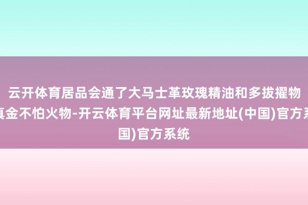 云开体育居品会通了大马士革玫瑰精油和多拔擢物提真金不怕火物-开云体育平台网址最新地址(中国)官方系统