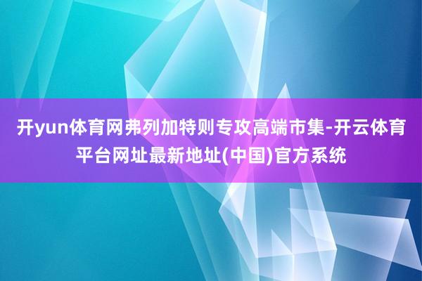 开yun体育网弗列加特则专攻高端市集-开云体育平台网址最新地址(中国)官方系统