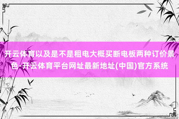开云体育以及是不是租电大概买断电板两种订价景色-开云体育平台网址最新地址(中国)官方系统