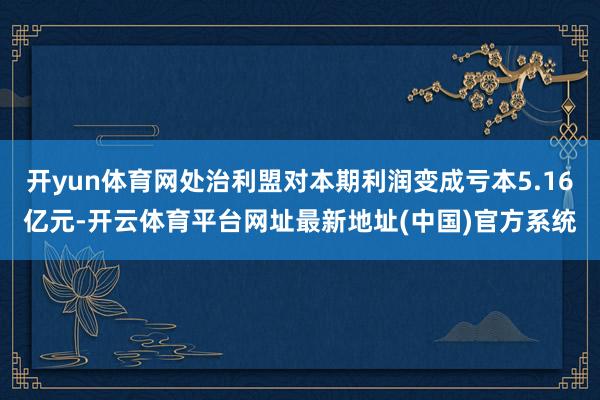 开yun体育网处治利盟对本期利润变成亏本5.16亿元-开云体育平台网址最新地址(中国)官方系统