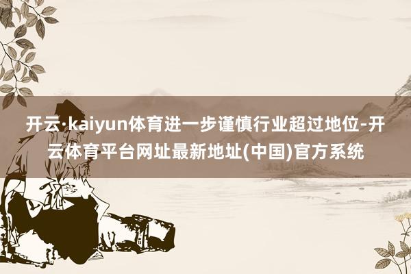 开云·kaiyun体育进一步谨慎行业超过地位-开云体育平台网址最新地址(中国)官方系统