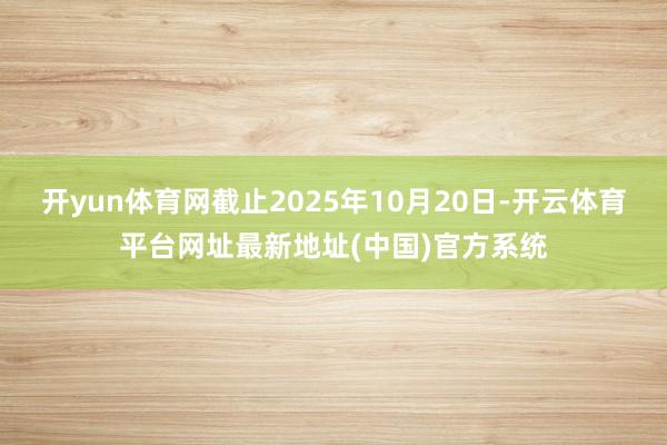 开yun体育网截止2025年10月20日-开云体育平台网址最新地址(中国)官方系统