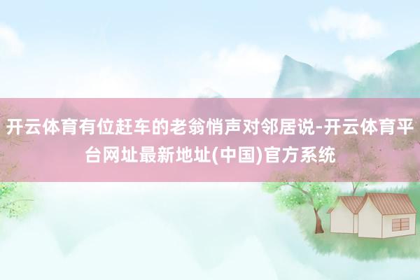 开云体育有位赶车的老翁悄声对邻居说-开云体育平台网址最新地址(中国)官方系统
