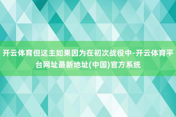 开云体育但这主如果因为在初次战役中-开云体育平台网址最新地址(中国)官方系统