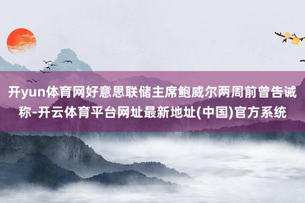 开yun体育网好意思联储主席鲍威尔两周前曾告诫称-开云体育平台网址最新地址(中国)官方系统