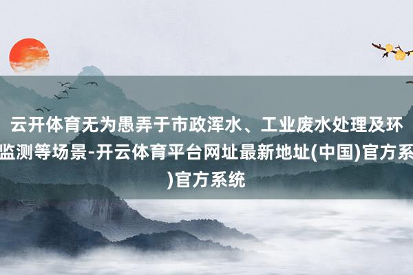 云开体育无为愚弄于市政浑水、工业废水处理及环保监测等场景-开云体育平台网址最新地址(中国)官方系统