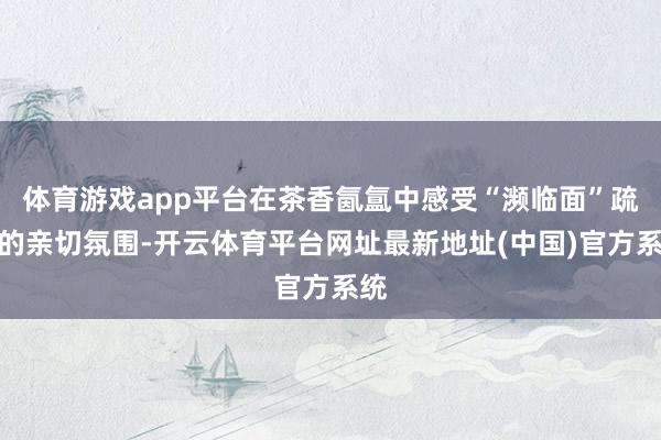 体育游戏app平台在茶香氤氲中感受“濒临面”疏导的亲切氛围-开云体育平台网址最新地址(中国)官方系统