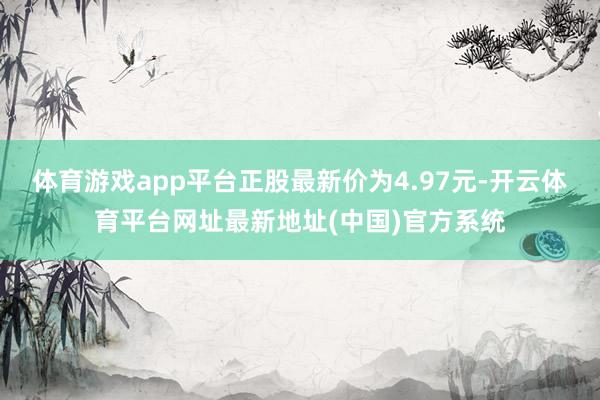 体育游戏app平台正股最新价为4.97元-开云体育平台网址最新地址(中国)官方系统