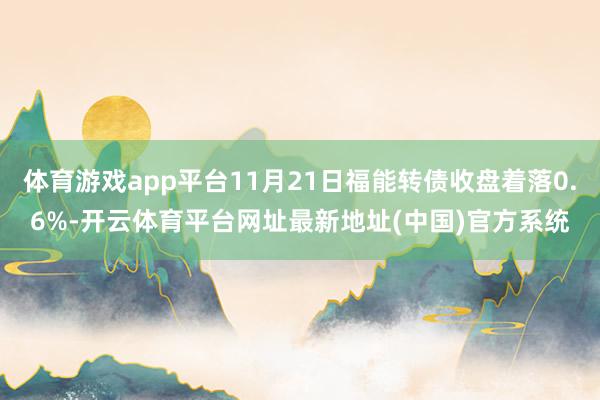 体育游戏app平台11月21日福能转债收盘着落0.6%-开云体育平台网址最新地址(中国)官方系统