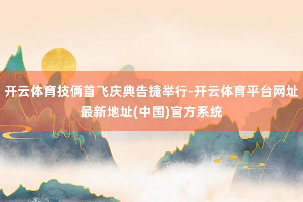 开云体育技俩首飞庆典告捷举行-开云体育平台网址最新地址(中国)官方系统