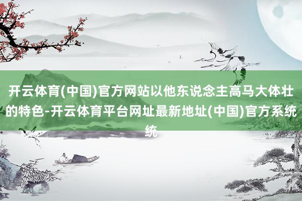 开云体育(中国)官方网站以他东说念主高马大体壮的特色-开云体育平台网址最新地址(中国)官方系统