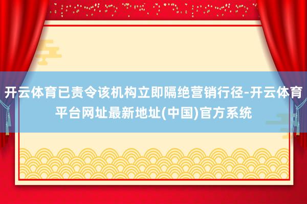 开云体育已责令该机构立即隔绝营销行径-开云体育平台网址最新地址(中国)官方系统