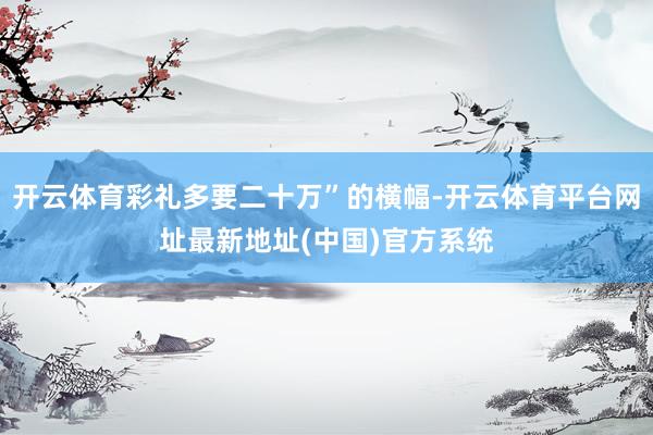 开云体育彩礼多要二十万”的横幅-开云体育平台网址最新地址(中国)官方系统