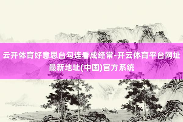 云开体育好意思台勾连看成经常-开云体育平台网址最新地址(中国)官方系统
