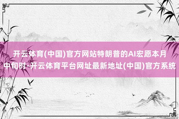 开云体育(中国)官方网站　　特朗普的AI宏愿　　本月中旬时-开云体育平台网址最新地址(中国)官方系统