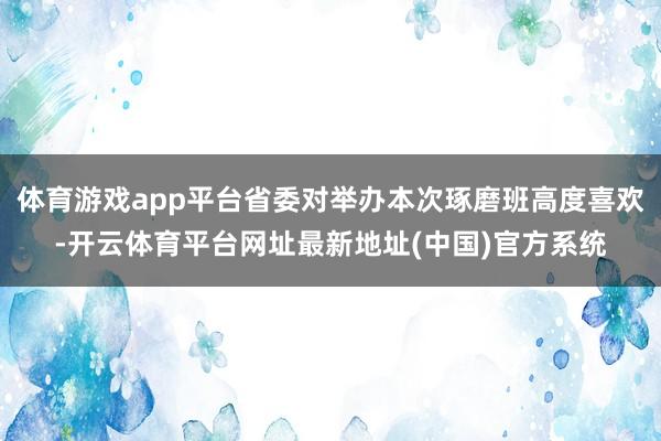 体育游戏app平台省委对举办本次琢磨班高度喜欢-开云体育平台网址最新地址(中国)官方系统