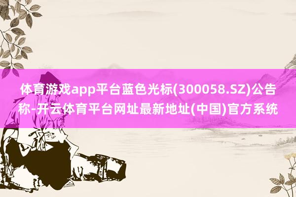 体育游戏app平台蓝色光标(300058.SZ)公告称-开云体育平台网址最新地址(中国)官方系统