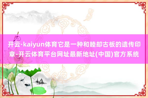 开云·kaiyun体育它是一种和睦却古板的遗传印章-开云体育平台网址最新地址(中国)官方系统