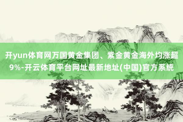 开yun体育网万国黄金集团、紫金黄金海外均涨超9%-开云体育平台网址最新地址(中国)官方系统
