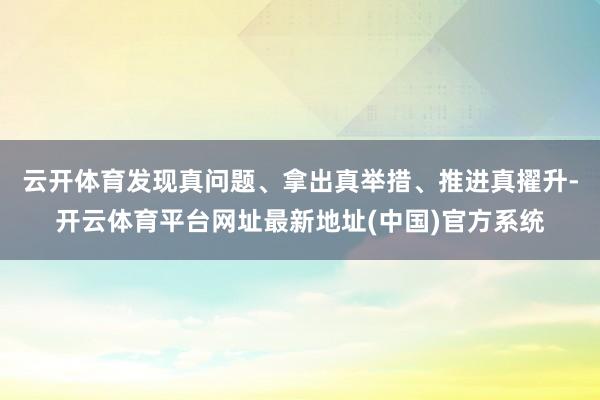 云开体育发现真问题、拿出真举措、推进真擢升-开云体育平台网址最新地址(中国)官方系统